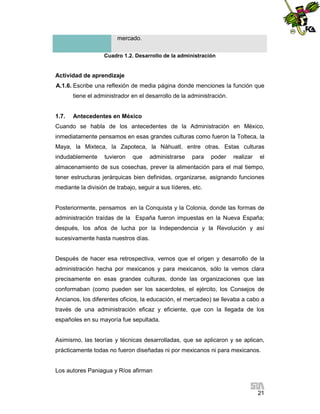 mercado.
Cuadro 1.2. Desarrollo de la administración

Actividad de aprendizaje
A.1.6. Escribe una reflexión de media página donde menciones la función que
tiene el administrador en el desarrollo de la administración.

1.7.

Antecedentes en México

Cuando se habla de los antecedentes de la Administración en México,
inmediatamente pensamos en esas grandes culturas como fueron la Tolteca, la
Maya, la Mixteca, la Zapoteca, la Náhuatl, entre otras. Estas culturas
indudablemente

tuvieron

que

administrarse

para

poder

realizar

el

almacenamiento de sus cosechas, prever la alimentación para el mal tiempo,
tener estructuras jerárquicas bien definidas, organizarse, asignando funciones
mediante la división de trabajo, seguir a sus líderes, etc.

Posteriormente, pensamos en la Conquista y la Colonia, donde las formas de
administración traídas de la España fueron impuestas en la Nueva España;
después, los años de lucha por la Independencia y la Revolución y así
sucesivamente hasta nuestros días.

Después de hacer esa retrospectiva, vemos que el origen y desarrollo de la
administración hecha por mexicanos y para mexicanos, sólo la vemos clara
precisamente en esas grandes culturas, donde las organizaciones que las
conformaban (como pueden ser los sacerdotes, el ejército, los Consejos de
Ancianos, los diferentes oficios, la educación, el mercadeo) se llevaba a cabo a
través de una administración eficaz y eficiente, que con la llegada de los
españoles en su mayoría fue sepultada.

Asimismo, las teorías y técnicas desarrolladas, que se aplicaron y se aplican,
prácticamente todas no fueron diseñadas ni por mexicanos ni para mexicanos.

Los autores Paniagua y Ríos afirman

21

 