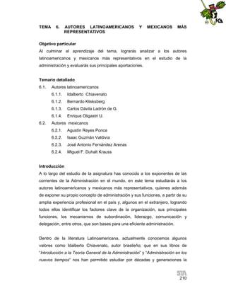 TEMA

6.

AUTORES LATINOAMERICANOS
REPRESENTATIVOS

Y

MEXICANOS

MÁS

Objetivo particular
Al culminar el aprendizaje del tema, lograrás analizar a los autores
latinoamericanos y mexicanos más representativos en el estudio de la
administración y evaluarás sus principales aportaciones.

Temario detallado
6.1.

Autores latinoamericanos
6.1.1.
6.1.2.

Bernardo Klisksberg

6.1.3.

Carlos Dávila Ladrón de G.

6.1.4.
6.2.

Idalberto Chiavenato

Enrique Oligastri U.

Autores mexicanos
6.2.1.

Agustín Reyes Ponce

6.2.2.

Isaac Guzmán Valdivia

6.2.3.

José Antonio Fernández Arenas

6.2.4.

Miguel F. Duhalt Krauss

Introducción
A lo largo del estudio de la asignatura has conocido a los exponentes de las
corrientes de la Administración en el mundo, en este tema estudiarás a los
autores latinoamericanos y mexicanos más representativos, quienes además
de exponer su propio concepto de administración y sus funciones, a partir de su
amplia experiencia profesional en el país y, algunos en el extranjero, logrando
todos ellos identificar los factores clave de la organización, sus principales
funciones, los mecanismos de subordinación, liderazgo, comunicación y
delegación, entre otros, que son bases para una eficiente administración.

Dentro de la literatura Latinoamericana, actualmente conocemos algunos
valores como Idalberto Chiavenato, autor brasileño; que en sus libros de
“Introducción a la Teoría General de la Administración” y “Administración en los
nuevos tiempos” nos han permitido estudiar por décadas y generaciones la

210

 