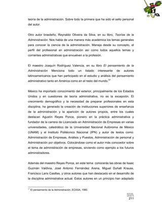 teoría de la administración. Sobre todo la primera que ha sido el sello personal
del autor.

Otro autor brasileño, Reynaldo Oliveira da Silva, en su libro, Teorías de la
Administración. Nos habla de una manera más académica los temas generales
para conocer la ciencia de la administración. Maneja desde su concepto, el
perfil del profesional en administración así como todos aquellos temas y
corrientes administrativas que envuelven a la profesión.

El maestro Joaquín Rodríguez Valencia, en su libro El pensamiento de la
Administración

Menciona

todo

un

listado

interesante

de

autores

latinoamericanos que han participado en el estudio y análisis del pensamiento
administrativo tanto en América como en el resto del mundo.57

México ha importado conocimiento del exterior, principalmente de los Estados
Unidos y en cuestiones de teoría administrativa, no es la excepción. El
crecimiento demográfico y la necesidad de preparar profesionales en esta
disciplina, ha generado la creación de instituciones superiores de enseñanza
de la administración y la aparición de autores propios, entre los cuales
destacan Agustín Reyes Ponce, pionero en la práctica administrativa y
fundador de la carrera de Licenciado en Administración de Empresas en varias
universidades, catedrático de la Universidad Nacional Autónoma de México
(UNAM) y el Instituto Politécnico Nacional (IPN) y autor de textos como:
Administración de Empresas, Análisis y Puestos, Administración de personal y
Administración por objetivos. Colocándose como el autor más conocedor sobre
el tema de administración de empresas, sirviendo como ejemplo a los futuros
administradores.

Además del maestro Reyes Ponce, en este tema conocerás las obras de Isaac
Guzmán Valdivia, José Antonio Fernández Arena, Miguel Duhalt Krauss,
Francisco Laris Casillas, y otros autores que han destacado en el desarrollo de
la disciplina administrativa actual. Estos autores en un principio han adaptado

57

El pensamiento de la Administración, ECASA, 1990.

211

 