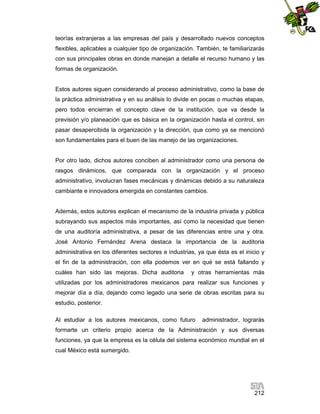 teorías extranjeras a las empresas del país y desarrollado nuevos conceptos
flexibles, aplicables a cualquier tipo de organización. También, te familiarizarás
con sus principales obras en donde manejan a detalle el recurso humano y las
formas de organización.

Estos autores siguen considerando al proceso administrativo, como la base de
la práctica administrativa y en su análisis lo divide en pocas o muchas etapas,
pero todos encierran el concepto clave de la institución, que va desde la
previsión y/o planeación que es básica en la organización hasta el control, sin
pasar desapercibida la organización y la dirección, que como ya se mencionó
son fundamentales para el buen de las manejo de las organizaciones.

Por otro lado, dichos autores conciben al administrador como una persona de
rasgos dinámicos, que comparada con la organización y el proceso
administrativo, involucran fases mecánicas y dinámicas debido a su naturaleza
cambiante e innovadora emergida en constantes cambios.

Además, estos autores explican el mecanismo de la industria privada y pública
subrayando sus aspectos más importantes, así como la necesidad que tienen
de una auditoría administrativa, a pesar de las diferencias entre una y otra.
José Antonio Fernández Arena destaca la importancia de la auditoria
administrativa en los diferentes sectores e industrias, ya que ésta es el inicio y
el fin de la administración, con ella podemos ver en qué se está fallando y
cuáles han sido las mejoras. Dicha auditoria

y otras herramientas más

utilizadas por los administradores mexicanos para realizar sus funciones y
mejorar día a día, dejando como legado una serie de obras escritas para su
estudio, posterior.
Al estudiar a los autores mexicanos, como futuro

administrador, lograrás

formarte un criterio propio acerca de la Administración y sus diversas
funciones, ya que la empresa es la célula del sistema económico mundial en el
cual México está sumergido.

212

 