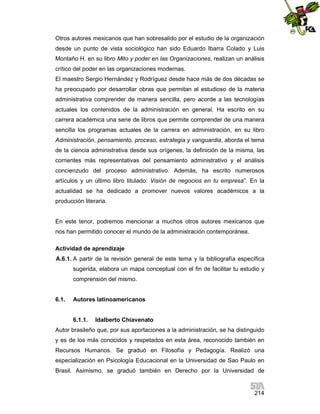Otros autores mexicanos que han sobresalido por el estudio de la organización
desde un punto de vista sociológico han sido Eduardo Ibarra Colado y Luis
Montaño H. en su libro Mito y poder en las Organizaciones, realizan un análisis
crítico del poder en las organizaciones modernas.
El maestro Sergio Hernández y Rodríguez desde hace más de dos décadas se
ha preocupado por desarrollar obras que permitan al estudioso de la materia
administrativa comprender de manera sencilla, pero acorde a las tecnologías
actuales los contenidos de la administración en general. Ha escrito en su
carrera académica una serie de libros que permite comprender de una manera
sencilla los programas actuales de la carrera en administración, en su libro
Administración, pensamiento, proceso, estrategia y vanguardia, aborda el tema
de la ciencia administrativa desde sus orígenes, la definición de la misma, las
corrientes más representativas del pensamiento administrativo y el análisis
concienzudo del proceso administrativo. Además, ha escrito numerosos
artículos y un último libro titulado: Visión de negocios en tu empresa”. En la
actualidad se ha dedicado a promover nuevos valores académicos a la
producción literaria.

En este tenor, podremos mencionar a muchos otros autores mexicanos que
nos han permitido conocer el mundo de la administración contemporánea.
Actividad de aprendizaje
A.6.1. A partir de la revisión general de este tema y la bibliografía específica
sugerida, elabora un mapa conceptual con el fin de facilitar tu estudio y
comprensión del mismo.

6.1.

Autores latinoamericanos

6.1.1.

Idalberto Chiavenato

Autor brasileño que, por sus aportaciones a la administración, se ha distinguido
y es de los más conocidos y respetados en esta área, reconocido también en
Recursos Humanos. Se graduó en Filosofía y Pedagogía. Realizó una
especialización en Psicología Educacional en la Universidad de Sao Paulo en
Brasil. Asimismo, se graduó también en Derecho por la Universidad de

214

 