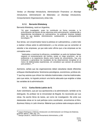 Ventas: un Abordaje Introductoria, Administración Financiera: un Abordaje
Introductoria,

Administración

de

Materiales:

un

Abordaje

Introductoria,

Comportamiento Organizacional y otras más.

6.1.2.

Bernardo Klisksberg

Bernardo Klisksberg, nació en Argentina,
“Un gran investigador, quien ha contribuido en forma concreta, a la
profundización del estudio de las relaciones entre administración, subdesarrollo y
dependencias tecnológicas en Latinoamérica, ha publicado diversos trabajos
entre los que destaca: Administración, subdesarrollo, y estrangulamiento
tecnológico.”.58.

Sus temas, son encaminados hacia la pobreza en Latinoamérica, y sobre todo
a realizar críticas sobre la administración y a los errores que se comenten al
estudiar a las empresas, ya que este autor afirma que a las empresas se les
conceptúa como
“destinadas a maximizar la eficiencia y rentabilidad, se parte de hipótesis falsas
respecto al comportamiento del hombre, existe un ciego empirismo –se da
preferencia a la experiencia directa como fuente de conocimiento-, hay una
inclinación a generalizar los resultados de las observaciones recogidas en el
marco de determinadas experiencias, sin considerar que carecen de potencial
para predecir...”59

Asimismo, señala que las organizaciones deben estudiarse desde diferentes
enfoques interdisciplinarios: fenómenos psicológicos, económicos, jurídicos etc.
Y que hay autores que critican los métodos tradicionales o teorías tradicionales,
pero que estos, no logrado producir una teoría adecuada que englobe a todas
las variables de la administración.

6.1.3.

Carlos Dávila Ladrón de G.

Autor colombiano, que por sus aportaciones a la administración, también se ha
distinguido. Es profesor de la Universidad de Bogotá. Es reconocido por sus
obras. Ha escrito libros de textos, así como de investigación. De entre sus
destacadas obras en la cual participa como coordinador, encontramos el libro,
Business History in Latin America. Material que contiene siete ensayos sobre la

58

Joaquín Rodríguez y Valencia. Introducción a la Administración con Enfoque de Sistemas,
ECAFSA, México, 1998. pág. 175
59
George Claude S., Historia Del Pensamiento Administrativo, p.266

216

 