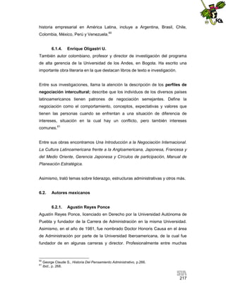 historia empresarial en América Latina, incluye a Argentina, Brasil, Chile,
Colombia, México, Perú y Venezuela.60

6.1.4.

Enrique Oligastri U.

También autor colombiano, profesor y director de investigación del programa
de alta gerencia de la Universidad de los Andes, en Bogota. Ha escrito una
importante obra literaria en la que destacan libros de texto e investigación.

Entre sus investigaciones, llama la atención la descripción de los perfiles de
negociación intercultural; describe que los individuos de los diversos países
latinoamericanos tienen patrones de negociación semejantes. Define la
negociación como el comportamiento, conceptos, expectativas y valores que
tienen las personas cuando se enfrentan a una situación de diferencia de
intereses, situación en la cual hay un conflicto, pero también intereses
comunes.61

Entre sus obras encontramos Una Introducción a la Negociación Internacional.
La Cultura Latinoamericana frente a la Angloamericana, Japonesa, Francesa y
del Medio Oriente, Gerencia Japonesa y Círculos de participación, Manual de
Planeación Estratégica.

Asimismo, trató temas sobre liderazgo, estructuras administrativas y otros más.

6.2.

Autores mexicanos

6.2.1.

Agustín Reyes Ponce

Agustín Reyes Ponce, licenciado en Derecho por la Universidad Autónoma de
Puebla y fundador de la Carrera de Administración en la misma Universidad.
Asimismo, en el año de 1981, fue nombrado Doctor Honoris Causa en el área
de Administración por parte de la Universidad Iberoamericana, de la cual fue
fundador de en algunas carreras y director. Profesionalmente entre muchas

60
61

George Claude S., Historia Del Pensamiento Administrativo, p.266.
Ibid., p. 268.

217

 