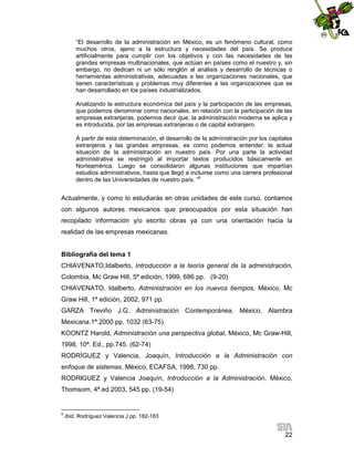“El desarrollo de la administración en México, es un fenómeno cultural, como
muchos otros, ajeno a la estructura y necesidades del país. Se produce
artificialmente para cumplir con los objetivos y con las necesidades de las
grandes empresas multinacionales, que actúan en países como el nuestro y, sin
embargo, no dedican ni un sólo renglón al análisis y desarrollo de técnicas o
herramientas administrativas, adecuadas a las organizaciones nacionales, que
tienen características y problemas muy diferentes a las organizaciones que se
han desarrollado en los países industrializados.
Analizando la estructura económica del país y la participación de las empresas,
que podemos denominar como nacionales, en relación con la participación de las
empresas extranjeras, podemos decir que, la administración moderna se aplica y
es introducida, por las empresas extranjeras o de capital extranjero.
A partir de esta determinación, el desarrollo de la administración por los capitales
extranjeros y las grandes empresas, es como podemos entender, la actual
situación de la administración en nuestro país. Por una parte la actividad
administrativa se restringió al importar textos producidos básicamente en
Norteamérica. Luego se consolidaron algunas instituciones que impartían
estudios administrativos, hasta que llegó a incluirse como una carrera profesional
dentro de las Universidades de nuestro país. “9

Actualmente, y como lo estudiarás en otras unidades de este curso, contamos
con algunos autores mexicanos que preocupados por esta situación han
recopilado información y/o escrito obras ya con una orientación hacia la
realidad de las empresas mexicanas.

Bibliografía del tema 1
CHIAVENATO,Idalberto, Introducción a la teoría general de la administración,
Colombia, Mc Graw Hill, 5ª edición, 1999, 686 pp. (9-20)
CHIAVENATO, Idalberto, Administración en los nuevos tiempos, México, Mc
Graw Hill, 1ª edición, 2002, 971 pp.
GARZA Treviño J.G. Administración Contemporánea, México, Alambra
Mexicana.1ª.2000 pp. 1032 (63-75)
KOONTZ Harold, Administración una perspectiva global, México, Mc Graw-Hill,
1998, 10ª. Ed., pp.745. (62-74)
RODRÍGUEZ y Valencia, Joaquín, Introducción a la Administración con
enfoque de sistemas, México, ECAFSA, 1998, 730 pp.
RODRÍGUEZ y Valencia Joaquín, Introducción a la Administración, México,
Thomsom, 4ª.ed.2003, 545 pp. (19-54)

9

Ibid. Rodríguez Valencia J pp. 182-183

22

 