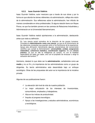 6.2.2.

Isaac Guzmán Valdivia

Isaac Guzmán Valdivia, autor mexicano que a través de sus obras y por la
forma en que aborda los temas referentes a la administración, refleja otra visión
de la administración. Sus reflexiones sobre la administración, han influido de
manera considerable en otros profesionales. Si alguna relación tiene con Reyes
Ponce, es que fue también pionero en las carreras de Relaciones Industriales y
Administración en la Universidad Iberoamericana.

Isaac Guzmán Valdivia realizó aportaciones a la administración, destacando
antes que nada su definición:
Es “una ciencia social normativa de la dirección de los grupos humanos.
Considera la Administración como una ciencia, ya que es el conocimiento de
las relaciones constantes que guardan entre sí los fenómenos de la experiencia.
Apoya esta afirmación mencionando algunas características del conocimiento
científico que cumple la Administración: universalidad, unidad, congruencia
sistemática, coherencia metódica, coordinación orgánica. Es una ciencia
práctica, ya que en ella la inteligencia se conoce, no con la finalidad
especulativa de saber por saber, sino con el propósito de encauzar o dirigir la
actuación del hombre”.64

Asimismo, destacó lo que debe ser la administración, señalándola como un
medio y no un fin y la importancia de los administradores como un grupo de
dirigentes. Su teoría administrativa esta desarrollada bajo un enfoque
sociológico. Otras de las propuestas del autor es la importancia de la iniciativa
privada.

Algunas de sus publicaciones fueron:
 La elevación del nivel de vida de nuestra población.
 La

mejor

articulación

de

los

intereses

de

inversionistas,

consumidores, empleados y trabajadores.
 Alza en los índices de productividad.
 Impulso al progreso tecnológico.
 Apoyo a las investigaciones y estudios administrativos, económicos
y sociológicos.

64

Idem

222

 