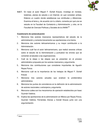 A.6.7.

En base al autor Miguel F. Duhalt Krauss; investiga en revistas,
boletines, planes de estudio o en Internet, en qué consisten ambas.
Elabora un cuadro donde establezcas sus similitudes y diferencias.
Examina el tema y, de acuerdo con tu criterio, comenta por qué una se
estudia en la Facultad de Contaduría y Administración; y otra, en la
Facultad de Ciencias Políticas y Sociales de la UNAM.68

Cuestionario de autoevaluación
1.

Menciona tres autores mexicanos representativos del estudio de la
administración y comenta brevemente sus aportaciones a la misma.

2.

Menciona dos autores latinoamericanos y su mayor contribución a la
Administración.

3.

Menciona cuál fue el autor latinoamericano, que realizó severas críticas
sobre el estudio de la Administración y puntualizó los errores que se
comenten al estudiar a las organizaciones.

4.

Cuál es la etapa o las etapas que se presentan en el proceso
administrativo propuesto por los autores mexicanos y argunmenta.

5.

Menciona dos contribuciones que consideres importantes de Agustín
Reyes Ponce.

6.

Menciona cuál es la importancia de los trabajos de Miguel F. Duhalt
Krauss

7.

Menciona

tres

autores

actuales

que

analicen

la

problemática

administrativa.
8.

Menciona los puntos de coincidencia en la definición de la administración
de autores nacionales o extranjeros y argumenta.

9.

Menciona cuáles son los mecanismos de operación establecidos por Isaac
Guzmán Valdivia.

10. Explica las aportaciones de la administración en México por Reyes Ponce,
Guzmán Valdivia, Fernández Arenas y Duhalt Krauss junto con una
argumentación.

68

Idem.

226

 