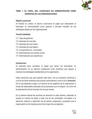 TEMA 7. EL PAPEL DEL LICENCIADO EN ADMINISTRACIÓN COMO
GERENTES EN LAS ORGANIZACIONES

Objetivo particular
Al finalizar la unidad, el alumno reconocerá el papel que desempeña el
licenciado en administración como gerente y principal impulsor de las
estrategias fijadas por las organizaciones.
Temario detallado
7.1. Tipos de gerentes.
7.2. Gerentes de nivel alto.
7.3. Gerentes de nivel medio.
7.4. Gerentes de nivel básico.
7.5. Los gerentes son universales.
7.6. Administración por sentido común.
7.7. Administración por experiencia.

Introducción
El presente tema considera el papel que tienen los licenciados en
administración en su ejercicio profesional como directivos que apoyan e
impulsan las estrategias establecidas por la organización.

Cabe mencionar que para abordar este tema, nos es necesario remitirnos a
una de las fases dinámicas del proceso administrativo como lo es la dirección,
de la cual depende el logro y el alcance de los objetivos de la organización a
través del desempeño articulado de las personas que la integran, así como de
la optimización de los recursos con los que cuenta.

En la práctica laboral las acciones de dirección en este sentido, pretenden la
puesta en marcha de todas y cada una de las actividades vinculadas a la
ejecución, ejercicio y aplicación de los planes, programas y proyectos que la
organización se ha trazado para el buen logro de sus objetivos.

228

 