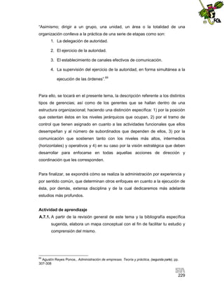 “Asimismo; dirigir a un grupo, una unidad, un área o la totalidad de una
organización conlleva a la práctica de una serie de etapas como son:
1. La delegación de autoridad.
2. El ejercicio de la autoridad.
3. El establecimiento de canales efectivos de comunicación.
4. La supervisión del ejercicio de la autoridad, en forma simultánea a la
ejecución de las órdenes”.69

Para ello, se tocará en el presente tema, la descripción referente a los distintos
tipos de gerencias; así como de los gerentes que se hallan dentro de una
estructura organizacional; haciendo una distinción específica: 1) por la posición
que ostentan éstos en los niveles jerárquicos que ocupan, 2) por el tramo de
control que tienen asignado en cuanto a las actividades funcionales que ellos
desempeñan y al número de subordinados que dependen de ellos, 3) por la
comunicación que sostienen tanto con los niveles más altos, intermedios
(horizontales) y operativos y 4) en su caso por la visión estratégica que deben
desarrollar para enfocarse en todas aquellas acciones de dirección y
coordinación que les corresponden.

Para finalizar, se expondrá cómo se realiza la administración por experiencia y
por sentido común, que determinan otros enfoques en cuanto a la ejecución de
ésta, por demás, extensa disciplina y de la cual dedicaremos más adelante
estudios más profundos.

Actividad de aprendizaje
A.7.1. A partir de la revisión general de este tema y la bibliografía específica
sugerida, elabora un mapa conceptual con el fin de facilitar tu estudio y
comprensión del mismo.

69

Agustín Reyes Ponce,. Administración de empresas. Teoría y práctica, (segunda parte), pp.
307-308

229

 