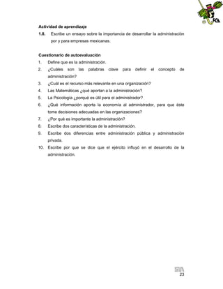 Actividad de aprendizaje
1.8.

Escribe un ensayo sobre la importancia de desarrollar la administración
por y para empresas mexicanas.

Cuestionario de autoevaluación
1.

Define que es la administración.

2.

¿Cuáles

son

las

palabras

clave

para

definir

el

concepto

de

administración?
3.

¿Cuál es el recurso más relevante en una organización?

4.

Las Matemáticas ¿qué aportan a la administración?

5.

La Psicología ¿porqué es útil para el administrador?

6.

¿Qué información aporta la economía al administrador, para que éste
tome decisiones adecuadas en las organizaciones?

7.

¿Por qué es importante la administración?

8.

Escribe dos características de la administración.

9.

Escribe dos diferencias entre administración pública y administración
privada.

10. Escribe por que se dice que el ejército influyó en el desarrollo de la
administración.

23

 