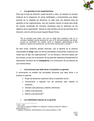 

Los gerentes en las organizaciones

Para que la fase de Dirección pueda llevarse a cabo, se requiere en primera
instancia de la integración de varias habilidades y conocimientos que deben
dominar en su totalidad los directivos; en este caso, los distintos tipos de
gerentes en las organizaciones, que son quienes marcan la pauta para dirigir
de manera coordinada las acciones necesarias para la obtención de los
objetivos de la organización. Siendo en este sentido una de las premisas de la
dirección, como lo afirma el autor Agustín Reyes Ponce:

“No se coordina para dirigir, sino que se dirige para coordinar; sólo en un
concepto totalitario podría pensarse en que el fin del administrador sea dirigir,
aunque no coordinara. En cambio, sería un magnífico administrador el que
lograra el máximo de coordinación con el mínimo de dirección o mando”70

De este modo, podemos señalar entonces, que el gerente es la persona
responsable de dirigir cada una de las actividades conducentes a alcanzar las
metas que se fijan las organizaciones71 en los tiempos y términos fijados por
las mismas, ya que de la actuación de los gerentes depende principalmente el
desempeño armónico de los trabajadores y la consecución de sus labores de
una manera eficaz.


Las funciones que debe llevar a la práctica un gerente

A continuación se enlistan las principales funciones que debe llevar a la
práctica un gerente:


Dirigir los esfuerzos colectivos hacia un propósito común.



Comunicarse y negociar con las personas para obtener el
consenso.




Liderar a las personas.




Orientar a las personas y obtener coherencia.
Motivar a las personas72

Las habilidades básicas de un gerente:

70

Ibid., p.307
Con base en James STONER, A.F, Edward R. Freeman y Daniel R. Gilbert Jr.
Administración, p. 7
72
Idalberto Chiavaneto. Administración en los nuevos tiempos, p. 480.
71

230

 
