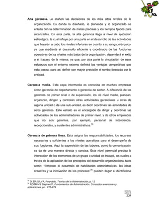 Alta gerencia. Le atañen las decisiones de los más altos niveles de la
organización. Es donde lo diseñado, lo planeado y lo organizado se
enlaza con la determinación de metas precisas y los tiempos fijados para
alcanzarlas. En esta parte, la alta gerencia llega a nivel de ejecución
estratégica, la cual influye por una parte en el desarrollo de las actividades
que llevarán a cabo los niveles inferiores en cuanto a su rango jerárquico,
ya que mediante el desarrollo eficiente y coordinado de las funciones
operativas de los niveles más bajos de la organización, dependerá el éxito
o el fracaso de la misma; ya que, por otra parte la vinculación de esos
esfuerzos con el entorno externo definirá las ventajas competitivas que
ésta posea, para así definir con mayor precisión el rumbo deseado por la
entidad.

Gerencia media. Esta capa intermedia es conocida en muchas empresas
como gerencia de departamento o gerencia de sector. A diferencia de los
gerentes de primer nivel o de supervisión, los de nivel medio, planean,
organizan, dirigen y controlan otras actividades gerenciales u otras de
alguna unidad o de una sub-unidad, es decir coordinan las actividades de
otros gerentes. Este estrato es el encargado de dirigir y coordinar las
actividades de los administradores de primer nivel, y de otros empleados
que

no

son

gerentes,

por

ejemplo,

personal

de

intendencia,

recepcionistas, y asistentes administrativos.75

Gerencia de primera línea. Ésta asigna las responsabilidades, los recursos
necesarios y suficientes a los niveles operativos para el desempeño de
sus funciones. Aquí la supervisión de las labores, como la comunicación;
se da de una manera directa y concisa. Este nivel gerencial precisa la
interacción de los elementos de un grupo o unidad de trabajo, los cuales a
través de la aplicación de los preceptos del desarrollo organizacional tales
como: “fomentar el desarrollo de habilidades administrativas, las ideas
creativas y la innovación de los procesos”76 pueden llegar a identificarse

75

O. DA SILVA, Reynaldo. Teorías de la Administración, p. 12
ROBBINS Stephen P. Fundamentos de Administración. Conceptos esenciales y
aplicaciones, pp. 228-229
76

234

 
