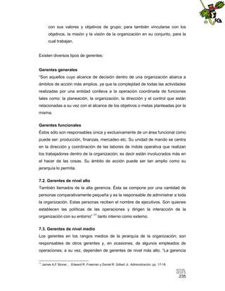 con sus valores y objetivos de grupo; para también vincularse con los
objetivos, la misión y la visión de la organización en su conjunto, para la
cual trabajan.

Existen diversos tipos de gerentes:

Gerentes generales
“Son aquellos cuyo alcance de decisión dentro de una organización abarca a
ámbitos de acción más amplios, ya que la complejidad de todas las actividades
realizadas por una entidad conlleva a la operación coordinada de funciones
tales como: la planeación, la organización, la dirección y el control que están
relacionadas a su vez con el alcance de los objetivos o metas planteadas por la
misma.
Gerentes funcionales
Éstos sólo son responsables única y exclusivamente de un área funcional como
puede ser: producción, finanzas, mercadeo etc. Su unidad de mando se centra
en la dirección y coordinación de las labores de índole operativa que realizan
los trabajadores dentro de la organización; es decir están involucrados más en
el hacer de las cosas. Su ámbito de acción puede ser tan amplio como su
jerarquía lo permita.
7.2. Gerentes de nivel alto
También llamados de la alta gerencia. Ésta se compone por una cantidad de
personas comparativamente pequeña y es la responsable de administrar a toda
la organización. Estas personas reciben el nombre de ejecutivos. Son quienes
establecen las políticas de las operaciones y dirigen la interacción de la
organización con su entorno” 77 tanto interno como externo.
7.3. Gerentes de nivel medio
Los gerentes en los rangos medios de la jerarquía de la organización; son
responsables de otros gerentes y, en ocasiones, de algunos empleados de
operaciones; a su vez, dependen de gerentes de nivel más alto. “La gerencia
77

James A.F Stoner , . Edward R. Freeman y Daniel R. Gilbert Jr. Administración, pp. 17-18.

235

 