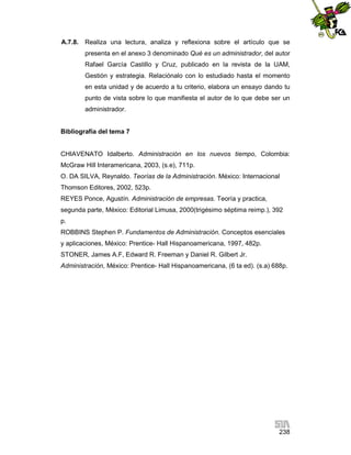 A.7.8.

Realiza una lectura, analiza y reflexiona sobre el artículo que se
presenta en el anexo 3 denominado Qué es un administrador, del autor
Rafael García Castillo y Cruz, publicado en la revista de la UAM,
Gestión y estrategia. Relaciónalo con lo estudiado hasta el momento
en esta unidad y de acuerdo a tu criterio, elabora un ensayo dando tu
punto de vista sobre lo que manifiesta el autor de lo que debe ser un
administrador.

Bibliografía del tema 7

CHIAVENATO Idalberto. Administración en los nuevos tiempo, Colombia:
McGraw Hill Interamericana, 2003, (s.e), 711p.
O. DA SILVA, Reynaldo. Teorías de la Administración. México: Internacional
Thomson Editores, 2002, 523p.
REYES Ponce, Agustín. Administración de empresas. Teoría y practica,
segunda parte, México: Editorial Limusa, 2000(trigésimo séptima reimp.), 392
p.
ROBBINS Stephen P. Fundamentos de Administración. Conceptos esenciales
y aplicaciones, México: Prentice- Hall Hispanoamericana, 1997, 482p.
STONER, James A.F, Edward R. Freeman y Daniel R. Gilbert Jr.
Administración, México: Prentice- Hall Hispanoamericana, (6 ta ed). (s.a) 688p.

238

 
