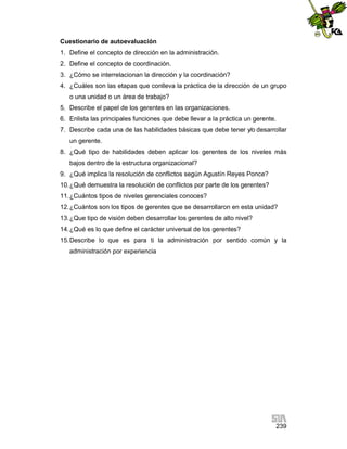 Cuestionario de autoevaluación
1. Define el concepto de dirección en la administración.
2. Define el concepto de coordinación.
3. ¿Cómo se interrelacionan la dirección y la coordinación?
4. ¿Cuáles son las etapas que conlleva la práctica de la dirección de un grupo
o una unidad o un área de trabajo?
5. Describe el papel de los gerentes en las organizaciones.
6. Enlista las principales funciones que debe llevar a la práctica un gerente.
7. Describe cada una de las habilidades básicas que debe tener y/o desarrollar
un gerente.
8. ¿Qué tipo de habilidades deben aplicar los gerentes de los niveles más
bajos dentro de la estructura organizacional?
9. ¿Qué implica la resolución de conflictos según Agustín Reyes Ponce?
10. ¿Qué demuestra la resolución de conflictos por parte de los gerentes?
11. ¿Cuántos tipos de niveles gerenciales conoces?
12. ¿Cuántos son los tipos de gerentes que se desarrollaron en esta unidad?
13. ¿Que tipo de visión deben desarrollar los gerentes de alto nivel?
14. ¿Qué es lo que define el carácter universal de los gerentes?
15. Describe lo que es para ti la administración por sentido común y la
administración por experiencia

239

 