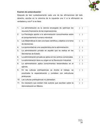 Examen de autoevaluación
Después de leer cuidadosamente cada una de las afirmaciones del lado
derecho, escribe en la columna de la izquierda una V si la afirmación es
verdadera y una F si es falsa.

1.

La administración es la ciencia encargada de optimizar los

(

)

(

)

(

)

recursos financieros de las organizaciones.
2.

La Psicología aporta a la administración conocimientos sobre
el comportamiento humano individual.

3.

Las Matemáticas le dan una base científica y objetiva a la toma
de decisiones.

4.

La oportunidad es una característica de la administración.

(

)

5.

La administración privada es aquella que se realiza en las

(

)

Secretarías de Estado.
6.

La administración privada se aplica en los centros comerciales.

(

)

7.

La administración tiene su origen en la Revolución Industrial.

(

)

8.

La administración aplica conocimientos desarrollados en el

(

)

(

)

10. Las culturas prehispánicas no planeaban.

(

)

11. Es necesario que existan más autores que escriban sobre la

(

)

ejército.
9.

En las culturas prehispánicas se dividía el trabajo, se
practicaba la especialización y contaban con estructuras
jerárquicas.

Administración en México.

24

 