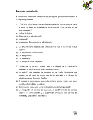 Examen de autoevaluación
A continuación seleccione subrayando aquella opción que considere correcta a
la pregunta planteada:
1. ¿Cuál es la etapa del proceso administrativo a la cual nos remitimos al tratar
el tema: “el papel del licenciado en administración como gerente en las
organizaciones”?
a) La fase dinámica
b) Sistémica de la administración
c) La dirección
d) La evolución del pensamiento administrativo
2. Las organizaciones necesitan de estas acciones para el buen logro de sus
objetivos:
a) Las de dirección y coordinación
b) Las de ejecución
c) Las de eficacia
d) Las de aplicación de los planes
3. La dirección de un grupo, unidad, área o la totalidad de la organización
conlleva a la práctica de una serie de etapas que son:
a) La posición que ostentan los gerentes en los niveles jerárquicos que
ocupan, por el tramo de control que tienen asignado y el número de
subordinados que dependen de ellos
b) El proceso de comunicación que sostienen tanto con los niveles más altos,
como los intermedios y operativos
c) Determinadas en su caso por la visión estratégica de la organización
d) La delegación, el ejercicio de autoridad, el establecimiento de canales
efectivos de comunicación y la supervisión simultánea del ejercicio de
autoridad y ejecución de las órdenes

240

 