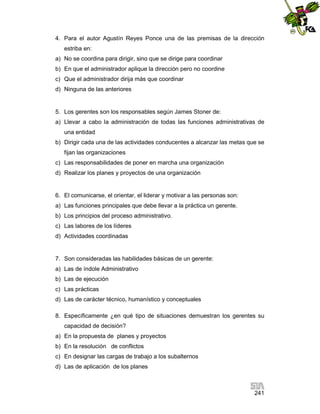 4. Para el autor Agustín Reyes Ponce una de las premisas de la dirección
estriba en:
a) No se coordina para dirigir, sino que se dirige para coordinar
b) En que el administrador aplique la dirección pero no coordine
c) Que el administrador dirija más que coordinar
d) Ninguna de las anteriores

5. Los gerentes son los responsables según James Stoner de:
a) Llevar a cabo la administración de todas las funciones administrativas de
una entidad
b) Dirigir cada una de las actividades conducentes a alcanzar las metas que se
fijan las organizaciones
c) Las responsabilidades de poner en marcha una organización
d) Realizar los planes y proyectos de una organización

6. El comunicarse, el orientar, el liderar y motivar a las personas son:
a) Las funciones principales que debe llevar a la práctica un gerente.
b) Los principios del proceso administrativo.
c) Las labores de los líderes
d) Actividades coordinadas

7. Son consideradas las habilidades básicas de un gerente:
a) Las de índole Administrativo
b) Las de ejecución
c) Las prácticas
d) Las de carácter técnico, humanístico y conceptuales
8. Específicamente ¿en qué tipo de situaciones demuestran los gerentes su
capacidad de decisión?
a) En la propuesta de planes y proyectos
b) En la resolución de conflictos
c) En designar las cargas de trabajo a los subalternos
d) Las de aplicación de los planes

241

 