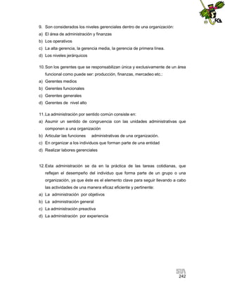9. Son considerados los niveles gerenciales dentro de una organización:
a) El área de administración y finanzas
b) Los operativos
c) La alta gerencia, la gerencia media, la gerencia de primera línea.
d) Los niveles jerárquicos
10. Son los gerentes que se responsabilizan única y exclusivamente de un área
funcional como puede ser: producción, finanzas, mercadeo etc.:
a) Gerentes medios
b) Gerentes funcionales
c) Gerentes generales
d) Gerentes de nivel alto
11. La administración por sentido común consiste en:
a) Asumir un sentido de congruencia con las unidades administrativas que
componen a una organización
b) Articular las funciones

administrativas de una organización.

c) En organizar a los individuos que forman parte de una entidad
d) Realizar labores gerenciales

12. Esta administración se da en la práctica de las tareas cotidianas, que
reflejan el desempeño del individuo que forma parte de un grupo o una
organización, ya que éste es el elemento clave para seguir llevando a cabo
las actividades de una manera eficaz eficiente y pertinente:
a) La administración por objetivos
b) La administración general
c) La administración preactiva
d) La administración por experiencia

242

 