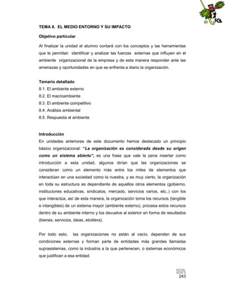 TEMA 8. EL MEDIO ENTORNO Y SU IMPACTO
Objetivo particular
Al finalizar la unidad el alumno contará con los conceptos y las herramientas
que le permitan identificar y analizar las fuerzas externas que influyen en el
ambiente organizacional de la empresa y de esta manera responder ante las
amenazas y oportunidades en que se enfrenta a diario la organización.

Temario detallado
8.1. El ambiente externo
8.2. El macroambiente
8.3. El ambiente competitivo
8.4. Análisis ambiental
8.5. Respuesta al ambiente

Introducción
En unidades anteriores de este documento hemos destacado un principio
básico organizacional: “La organización es considerada desde su origen
como un sistema abierto”, es una frase que vale la pena insertar como
introducción a esta unidad, algunos dirían que las organizaciones se
consideran como un elemento más entre los miles de elementos que
interactúan en una sociedad como la nuestra, y es muy cierto, la organización
en toda su estructura es dependiente de aquellos otros elementos (gobierno,
instituciones educativas, sindicatos, mercado, servicios varios, etc..) con los
que interactúa, así de esta manera, la organización toma los recursos (tangible
e intangibles) de un sistema mayor (ambiente externo), procesa estos recursos
dentro de su ambiente interno y los devuelve al exterior en forma de resultados
(bienes, servicios, ideas, etcétera).

Por todo esto,

las organizaciones no están al vacío, dependen de sus

condiciones externas y forman parte de entidades más grandes llamadas
suprasistemas, como la industria a la que pertenecen, o sistemas económicos
que justifican a esa entidad.

243

 