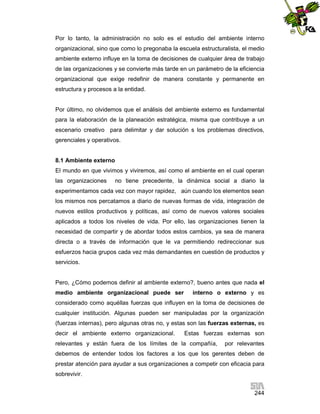 Por lo tanto, la administración no solo es el estudio del ambiente interno
organizacional, sino que como lo pregonaba la escuela estructuralista, el medio
ambiente externo influye en la toma de decisiones de cualquier área de trabajo
de las organizaciones y se convierte más tarde en un parámetro de la eficiencia
organizacional que exige redefinir de manera constante y permanente en
estructura y procesos a la entidad.

Por último, no olvidemos que el análisis del ambiente externo es fundamental
para la elaboración de la planeación estratégica, misma que contribuye a un
escenario creativo para delimitar y dar solución s los problemas directivos,
gerenciales y operativos.

8.1 Ambiente externo
El mundo en que vivimos y viviremos, así como el ambiente en el cual operan
las organizaciones

no tiene precedente, la dinámica social a diario la

experimentamos cada vez con mayor rapidez, aún cuando los elementos sean
los mismos nos percatamos a diario de nuevas formas de vida, integración de
nuevos estilos productivos y políticas, así como de nuevos valores sociales
aplicados a todos los niveles de vida. Por ello, las organizaciones tienen la
necesidad de compartir y de abordar todos estos cambios, ya sea de manera
directa o a través de información que le va permitiendo redireccionar sus
esfuerzos hacia grupos cada vez más demandantes en cuestión de productos y
servicios.

Pero, ¿Cómo podemos definir al ambiente externo?, bueno antes que nada el
medio ambiente organizacional puede ser

interno o externo y es

considerado como aquéllas fuerzas que influyen en la toma de decisiones de
cualquier institución. Algunas pueden ser manipuladas por la organización
(fuerzas internas), pero algunas otras no, y estas son las fuerzas externas, es
decir el ambiente externo organizacional.

Estas fuerzas externas son

relevantes y están fuera de los límites de la compañía,

por relevantes

debemos de entender todos los factores a los que los gerentes deben de
prestar atención para ayudar a sus organizaciones a competir con eficacia para
sobrevivir.
244

 