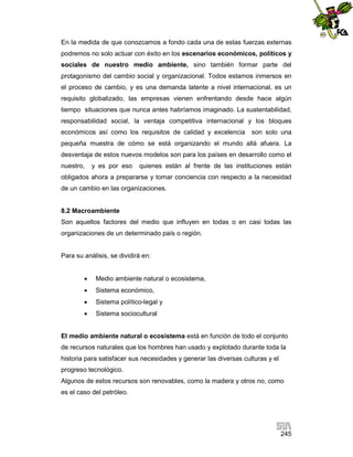 En la medida de que conozcamos a fondo cada una de estas fuerzas externas
podremos no solo actuar con éxito en los escenarios económicos, políticos y
sociales de nuestro medio ambiente, sino también formar parte del
protagonismo del cambio social y organizacional. Todos estamos inmersos en
el proceso de cambio, y es una demanda latente a nivel internacional, es un
requisito globalizado, las empresas vienen enfrentando desde hace algún
tiempo situaciones que nunca antes habríamos imaginado. La sustentabilidad,
responsabilidad social, la ventaja competitiva internacional y los bloques
económicos así como los requisitos de calidad y excelencia

son solo una

pequeña muestra de cómo se está organizando el mundo allá afuera. La
desventaja de estos nuevos modelos son para los países en desarrollo como el
nuestro,

y es por eso

quienes están al frente de las instituciones están

obligados ahora a prepararse y tomar conciencia con respecto a la necesidad
de un cambio en las organizaciones.

8.2 Macroambiente
Son aquellos factores del medio que influyen en todas o en casi todas las
organizaciones de un determinado país o región.

Para su análisis, se dividirá en:


Medio ambiente natural o ecosistema,



Sistema económico,



Sistema político-legal y



Sistema sociocultural

El medio ambiente natural o ecosistema está en función de todo el conjunto
de recursos naturales que los hombres han usado y explotado durante toda la
historia para satisfacer sus necesidades y generar las diversas culturas y el
progreso tecnológico.
Algunos de estos recursos son renovables, como la madera y otros no, como
es el caso del petróleo.

245

 