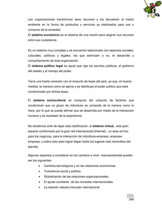 Las organizaciones transforman esos recursos y los devuelven al medio
ambiente en la forma de productos y servicios ya elaborados para uso o
consumo de la sociedad.
El sistema económico es el sistema de una nación para asignar sus recursos
entre sus ciudadanos.

Es un sistema muy complejo y se encuentra relacionado con aspectos sociales,
culturales, políticos y legales, los que estimulan o no, el desarrollo y
comportamiento de toda organización.
El sistema político legal es aquel que rige los asuntos públicos, el gobierno
del estado y el manejo del poder.

Tiene una fuerte conexión con el conjunto de leyes del país, ya que, en buena
medida, la manera como se ejerce y se distribuye el poder político que está
condicionado por dichas leyes.
El sistema sociocultural se compone del conjunto de factores que
condicionan que un grupo de individuos se comporte de la manera como lo
hace, por lo que se puede afirmar que se desarrolla por medio de la interacción
humana y es resultado de la experiencia.

No olvidemos ante de dejar esta clasificación, al sistema virtual, este gran
espacio conformado por la gran red internacional (Internet) , un área ad hoc
para los negocios, para la interacción de individuos-empresa, empresaempresa; y sobre todo para lograr llegar hasta los lugares más recónditos del
planeta.
Algunos aspectos a considerar en los cambios a nivel macroambiental pueden
ser los siguientes:


Cambios tecnológicos y en las relaciones económicas.



Turbulencia social y política.



Globalización de las relaciones organizacionales.



El ajuste constante de las monedas internacionales.



La relación valores-mercado internacional.

246

 