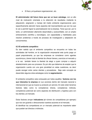 

El fisco y el quehacer organizacional., etc.

El administrador del futuro tiene que ser un buen estratega, con un alto
nivel de motivación orientada a la obtención de resultados mediante la
adquisición, asignación y manejo del medio ambiente organizacional, pero
específicamente atención hacia aspectos del macroambiente que son los que
le van a permitir lograr la autorrealización de la empresa. Tiene que ser, por lo
tanto, un administrador altamente desarrollado y autoconfiable, con un amplio
entrenamiento científico y tecnológico, con capacidades y habilidades para
resolver problemas a través de procesos de investigación y adaptación de
conocimientos.

8.3 El ambiente competitivo
Es bien sabido que el ambiente competitivo se encuentra en todas las
actividades del hombre, en la organización empresarial este punto juega un
papel preponderante, ya que las empresas se consideran como agentes
económicos y tienen toda la libertad de ofrecer bienes y servicios al mercado y
a la vez

también tienen la libertad de elegir a quien comprar a adquirir

abastecimiento para sus procesos. Es por ello que debemos de aceptar que la
organización cuenta con una gran pluralidad en estas cuestiones, es decir
puede escoger entre varios clientes y proveedores. Bajo este concepto se
desarrollan algunos otras estrategias como la segmentación.

El ambiente competitivo esta compuesto por todos aquéllos factores con los
que interactúa la empresa en sus acciones dentro del mercado nacional e
internacional en que se mueve su producto y/o servicio. En este orden tenemos
factores

tales

como

la

competencia

directa,

competencia

indirecta,

competencia potencial así como aspectos de distribución y logística para con
los clientes y el mercado.

Estos factores arrojan indicadores (el número de competidores por ejemplo)
que nos van guiando o direccionando nuestras acciones en el mercado.
Al identificar los competidores en un mercado potencial es importante saber
que pueden ser directos o indirectos.
247

 