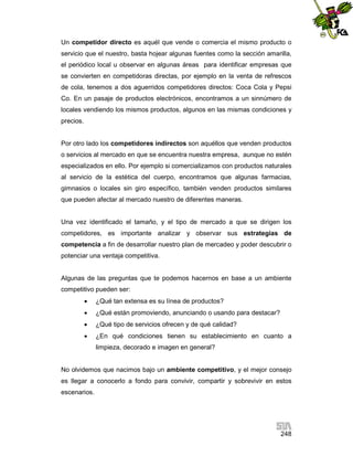 Un competidor directo es aquél que vende o comercia el mismo producto o
servicio que el nuestro, basta hojear algunas fuentes como la sección amarilla,
el periódico local u observar en algunas áreas para identificar empresas que
se convierten en competidoras directas, por ejemplo en la venta de refrescos
de cola, tenemos a dos aguerridos competidores directos: Coca Cola y Pepsi
Co. En un pasaje de productos electrónicos, encontramos a un sinnúmero de
locales vendiendo los mismos productos, algunos en las mismas condiciones y
precios.

Por otro lado los competidores indirectos son aquéllos que venden productos
o servicios al mercado en que se encuentra nuestra empresa, aunque no estén
especializados en ello. Por ejemplo si comercializamos con productos naturales
al servicio de la estética del cuerpo, encontramos que algunas farmacias,
gimnasios o locales sin giro específico, también venden productos similares
que pueden afectar al mercado nuestro de diferentes maneras.

Una vez identificado el tamaño, y el tipo de mercado a que se dirigen los
competidores, es importante analizar y observar sus estrategias de
competencia a fin de desarrollar nuestro plan de mercadeo y poder descubrir o
potenciar una ventaja competitiva.

Algunas de las preguntas que te podemos hacernos en base a un ambiente
competitivo pueden ser:


¿Qué tan extensa es su línea de productos?



¿Qué están promoviendo, anunciando o usando para destacar?



¿Qué tipo de servicios ofrecen y de qué calidad?



¿En qué condiciones tienen su establecimiento en cuanto a
limpieza, decorado e imagen en general?

No olvidemos que nacimos bajo un ambiente competitivo, y el mejor consejo
es llegar a conocerlo a fondo para convivir, compartir y sobrevivir en estos
escenarios.

248

 