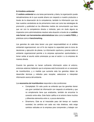 8.4 Análisis ambiental
El análisis ambiental es una tarea permanente y diaria, la organización puede
retroalimentarse de lo que sucede afuera con respecto a nuestro productos a
través de la observación de la competencia, también la información que nos
trae nuestros vendedores es de primerísimo mano así como las estrategias de
promoción y publicidad en los diferentes medios de comunicación que tiene
que ver con la competencia directa o indirecta; pero sin duda alguna es
imperante como administradores resolver esta situación a través de un análisis
más formal con herramientas administrativas tales como la matriz FODA, y
prácticas como el benchmarking.

Los gerentes de cada área tienen una gran responsabilidad en el análisis
ambiental organizacional, con el fin de mejorar la capacidad para la toma de
decisiones y ejecución de planes. La información oportuna y precisa sobre el
ambiente organizacional permite a la empresa aprovechar oportunidades o
tomar cartas al asunto sobre amenazas ya sea al sector o a la empresa de
manera directa.

Cuando los gerentes no tienen suficiente información sobre el entorno,
entonces estamos hablando que la empresa está funcionando en un escenario
de incertidumbre, y a medida que aumenta esta los gerentes deben de
desarrollar técnicas y métodos para recopilar, seleccionar e interpretar
información acerca del ambiente.

Los escenarios de incertidumbre responden a dos condiciones:


Complejidad. En este punto se entiende que los gerentes tienen
una gran cantidad de información con respecto al ambiente y que
no simplemente tiene que analizarlos, también de encontrar la
conexión entre ellos. Este factor califica si el entorno tiene muchos
y diferentes elementos entre si, o pocos elementos.



Dinamismo. Este es el inexorable paso del tiempo en nuestra
sociedad, los cambios son cada vez más drásticos, esto exige
cambios radicales en la empresa para comprender y trabajar con

249

 