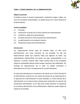 TEMA 2. TEORÍA GENERAL DE LA ADMINISTRACIÓN

Objetivo particular
Al finalizar el tema, el alumno comprenderá y analizará el origen y objeto, así
como los conceptos fundamentales y el estado actual de la Teoría General de
la Administración.

Temario detallado
2.1.

Concepto.

2.2.

Introducción al estudio de la Teoría General de la Administración.

2.3.

Contenido y objeto de la administración.

2.4.

El estado actual de la Teoría General de la Administración.

2.5.

La administración en la sociedad moderna.

2.6.

Perspectivas futuras de la Administración.

Introducción
Las organizaciones forman parte de nuestras vidas, no sólo como
administradores sino como miembros de una sociedad. En ella nos
desenvolvemos desde que nacemos hasta que dejamos de existir. Las
organizaciones históricamente han tenido una gran responsabilidad: la de
organizar y controlar nuestras vidas, hasta nuestros días se han encargado
desde las necesidades básicas hasta nuestros caprichos más sofisticados. Sin
embargo las organizaciones, por sí solas, no pueden controlarse ni
desarrollarse sin la mano y la experiencia de sus administradores.

En este tema abordaremos la importancia del estudio de la Teoría General de
la Administración, producto de una mezcla del estudio de las organizaciones y
la injerencia de la administración en estas entidades. La Teoría General de la
Administración es sin duda la base principal para comprender la evolución del
pensamiento administrativo, es en este punto donde ubicamos la importancia
de la práctica administrativa como profesionales y definimos nuestro objeto de
estudio en la sociedad.

25

 