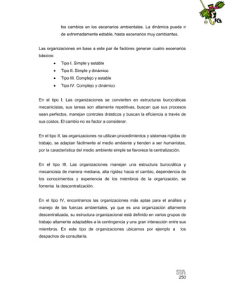 los cambios en los escenarios ambientales. La dinámica puede ir
de extremadamente estable, hasta escenarios muy cambiantes.

Las organizaciones en base a este par de factores generan cuatro escenarios
básicos:


Tipo I. Simple y estable



Tipo II. Simple y dinámico



Tipo III. Complejo y estable



Tipo IV. Complejo y dinámico

En el tipo I. Las organizaciones se convierten en estructuras burocráticas
mecanicistas, sus tareas son altamente repetitivas, buscan que sus procesos
sean perfectos, manejan controles drásticos y buscan la eficiencia a través de
sus costos. El cambio no es factor a considerar.

En el tipo II, las organizaciones no utilizan procedimientos y sistemas rígidos de
trabajo, se adaptan fácilmente al medio ambiente y tienden a ser humanistas,
por la característica del medio ambiente simple se favorece la centralización.

En el tipo III. Las organizaciones manejan una estructura burocrática y
mecanicista de manera mediana, alta rigidez hacia el cambio, dependencia de
los conocimientos y experiencia de los miembros de la organización, se
fomenta la descentralización.

En el tipo IV, encontramos las organizaciones más aptas para el análisis y
manejo de las fuerzas ambientales, ya que es una organización altamente
descentralizada, su estructura organizacional está definido en varios grupos de
trabajo altamente adaptables a la contingencia y una gran interacción entre sus
miembros. En este tipo de organizaciones ubicamos por ejemplo a

los

despachos de consultaría.

250

 