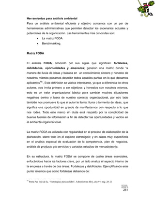Herramientas para análisis ambiental
Para un análisis ambiental eficiente y objetivo contamos con un par de
herramientas administrativas que permiten detectar los escenarios actuales y
potenciales de la organización. Las herramientas más conocidas son:


La matriz FODA



Benchmarking.

Matriz FODA

El análisis FODA, conocido por sus siglas que significan: fortalezas,
debilidades, oportunidades y amenazas; generan una matriz donde “a
manera de lluvia de ideas y basada en un conocimiento sincero y honesto de
nosotros mismos podamos describir todos aquellos puntos en lo que debamos
aplicarnos79”. Esta definición se vuelca interesante, ya que a diferencia de otros
autores, nos invita primero a ser objetivos y honestos con nosotros mismos,
esto es un valor organizacional básico para cambiar muchas situaciones
negativas dentro y fuera de nuestro contexto organizacional, por otro lado
también nos promueve lo que el autor le llama: lluvia o tormenta de ideas, que
significa una oportunidad en grande de manifestarnos con respecto a lo que
nos rodea. Todo este marco sin duda está respaldo por la complicidad de
buenas fuentes de información a fin de detectar las oportunidades y vacíos en
el ambiente organizacional.

La matriz FODA es utilizada con regularidad en el proceso de elaboración de la
planeación, sobre todo en el aspecto estratégico; y en casos muy específicos
en el análisis especial de evaluación de la competencia, plan de negocios,
análisis de producto y/o servicios y variados estudios de mercadotecnia.

En su estructura, la matriz FODA se compone de cuatro áreas esenciales,
enfocándose hacia los factores clave, por un lado analiza el aspecto interno de
la empresa a través de dos áreas: Fortalezas y debilidades. Ejemplificando este
punto tenemos que como fortalezas debemos de:

79

Parra Paz Eric de la, “Estrategias para un líder”, Administrate Hoy, año 94 pag. 20-21

251

 