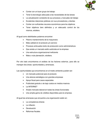 

Contar con un buen grupo de trabajo



Tener la tecnología adecuada a las necesidades de las tareas



La actualización constante de sus procesos y manuales de trabajo



Excelentes relaciones públicas con sus proveedores y clientes



Contar con suficientes recursos económicos para los objetivos



Tener objetivos bien definidos y un adecuado control de los
mismos, etcétera.

Al igual como debilidades podemos encontrar:


Pésimo mantenimiento de la maquinaria



Mala calidad en el producto y/o servicio



Procesos anticuados tanto de producción como administrativos



Que exista un marcado estilo autócrata en la empresa



Una estructura organizacional ineficiente



Mala o nula planeación, etcétera.

Por otro lado encontramos el análisis de los factores externos, para ello se
manejan dos áreas: oportunidades y amenazas.

Las oportunidades que encontramos en el medio ambiente pueden ser:


Un mercado potencial para el producto



Una alianza estratégica con grandes empresas



Apoyo fiscal para casos especiales



Publicidad gratuita o de bajo costos en medios masivos



La INTERNET



Amplio mercado laboral en todas las áreas funcionales



Una amplia gama de créditos disponibles para la empresa.

Al igual las amenazas que encuentra una organización están en:


La competencia directa



La inflación



Devaluación



Reformas fiscales

252

 