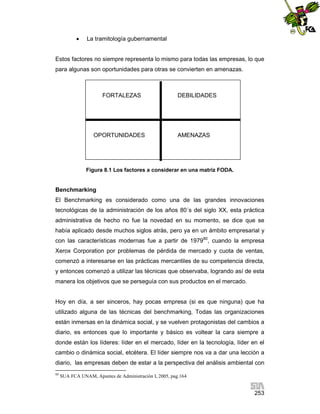 

La tramitología gubernamental

Estos factores no siempre representa lo mismo para todas las empresas, lo que
para algunas son oportunidades para otras se convierten en amenazas.

FORTALEZAS

OPORTUNIDADES

DEBILIDADES

AMENAZAS

Figura 8.1 Los factores a considerar en una matriz FODA.

Benchmarking
El Benchmarking es considerado como una de las grandes innovaciones
tecnológicas de la administración de los años 80´s del siglo XX, esta práctica
administrativa de hecho no fue la novedad en su momento, se dice que se
había aplicado desde muchos siglos atrás, pero ya en un ámbito empresarial y
con las características modernas fue a partir de 197980, cuando la empresa
Xerox Corporation por problemas de pérdida de mercado y cuota de ventas,
comenzó a interesarse en las prácticas mercantiles de su competencia directa,
y entonces comenzó a utilizar las técnicas que observaba, logrando así de esta
manera los objetivos que se perseguía con sus productos en el mercado.

Hoy en día, a ser sinceros, hay pocas empresa (si es que ninguna) que ha
utilizado alguna de las técnicas del benchmarking, Todas las organizaciones
están inmersas en la dinámica social, y se vuelven protagonistas del cambios a
diario, es entonces que lo importante y básico es voltear la cara siempre a
donde están los líderes: líder en el mercado, líder en la tecnología, líder en el
cambio o dinámica social, etcétera. El líder siempre nos va a dar una lección a
diario, las empresas deben de estar a la perspectiva del análisis ambiental con
80

SUA FCA UNAM, Apuntes de Administración I, 2005, pag.164

253

 