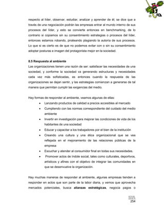 respecto al líder, observar, estudiar, analizar y aprender de él; se dice que a
través de una negociación podrán las empresas entrar al mundo interno de sus
procesos del líder, y esto se convierte entonces en benchmarking, de lo
contrario si copiamos sin su consentimiento estrategias o procesos del líder,
entonces estamos robando, pirateando plagiando la autoría de sus procesos.
Lo que si es cierto es de que no podemos evitar con o sin su consentimiento
adoptar posturas e imagen del protagonista mejor en la sociedad.

8.5 Respuesta al ambiente
Las organizaciones tienen una razón de ser: satisfacer las necesidades de una
sociedad, y conforme la sociedad va generando estructuras y necesidades
cada vez más sofisticadas, es entonces cuando la respuesta de las
organizaciones se dejan sentir, y las estrategias comienzan a generarse de tal
manera que permitan cumplir las exigencias del medio.

Hay formas de responder al ambiente, veamos algunas de ellas:


Lanzando productos de calidad a precios accesibles al mercado



Cumpliendo con las normas correspondiente del cuidado del medio
ambiente



Invertir en investigación para mejorar las condiciones de vida de los
habitantes de una sociedad



Educar y capacitar a los trabajadores por el bien de la institución



Creando una cultura y una ética organizacional que se vea
reflejada en el mejoramiento de las relaciones públicas de la
empresa



Escuchar y atender al consumidor final en todas sus necesidades.



Promover actos de índole social, tales como culturales, deportivos,
artísticos y afines con el objetivo de integrar las comunidades en
que se desenvuelve la organización.

Hay muchas maneras de responder al ambiente, algunas empresas tienden a
responder en actos que son parte de la labor diaria, y vemos que aprovecha
mercados potenciales, busca alianzas estratégicas, negocia pagos o

254

 