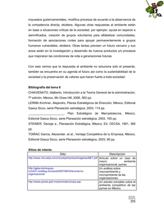 impuestos gubernamentales, modifica procesos de acuerdo a la observancia de
la competencia directa, etcétera. Algunas otras respuestas al ambiente están
en base a situaciones críticas de la sociedad, por ejemplo: ayuda en especie a
damnificados, creación de grupos voluntarios para alfabetizar comunidades,
formación de asociaciones civiles para apoyar permanentemente a grupos
humanos vulnerables, etcétera. Otras tantas preveen un futuro cercano y sus
actos están en la investigación y desarrollo de nuevos productos y/o procesos
que mejoraran las condiciones de vida a generaciones futuras.

Con esto vemos que la respuesta al ambiente no soluciona solo el presente,
también se encuentra en su agenda el futuro así como la sustentabilidad de la
sociedad y la preservación de valores que hacen fuerte a toda sociedad.

Bibliografía del tema 8
CHIAVENATO, Idalberto. Introducción a la Teoría General de la administración,
7ª edición, México, Mc Graw Hill, 2006, 562 pp.
LERMA Kirchner, Alejandro, Planes Estratégicos de Dirección, México, Editorial
Gasca Sicco, serie Planeación estratégica, 2003, 114 pp.
_____________________,

Plan

Estratégico

de

Mercadotecnia,

México,

Editorial Gasca Sicco, serie Planeación estratégica, 2003, 165 pp.
STEINER, George a., Planeación Estratégica, México, Ed. CECSA, 1991, 366
pp.
TOIRAC García, Alexander, et al., Ventaja Competitiva de tu Empresa, México,
Editorial Gasca Sicco, serie Planeación estratégica, 2003, 90 pp.

Sitios de interés
Sitio

Descripción

http://www.mxl.cetys.mx/ci/vocetysimpreso/imagenes/BE7.pdf Artículo sobre un caso de

http://galia-dominguezccmk27.nireblog.com/post/2007/08/23/el-entornoorganizacional
http://www.pymes.gob.mx/promode/compe.asp

macro
ambiente
organizacional, pymes
Un análisis sobre
macroambiente y
microambiente de las
organizaciones
Un estudio completo sobre el
ambiente competitivo de las
pymes en México

255

 
