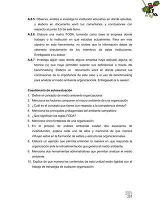 A.8.5. Observa, analiza e investiga la institución educativa en donde estudias,
y elabora en documento word tus comentarios y conclusiones con
respecto al punto 8.5 de este tema.
A.8.6. Elabora una matriz FODA, tomando como base la empresa donde
trabajas o la institución en que estudias actualmente. Para ser más
objetivo en esta herramienta, no olvides que la información debes de
obtenerla

directamente

de

los

miembros

de

estas

instituciones.

Entrégaselo a tu asesor
A.8.7. Investiga algún caso donde alguna empresa haya aplicado alguna (s)
técnica (s) que haya permitido superar sus deficiencias a través del
benchmarking. Elabora un

documento word en donde plasmes tus

conclusiones de la importancia de este caso y el uso de benchmarking
para analizar el medio ambiente organizacional. Entrégaselo a tu asesor.

Cuestionario de autoevaluación
1. Define el concepto de medio ambiente organizacional
2. Menciona los factores componen el macro ambiente de una organización
3. ¿Cuál es el concepto que tienes con respecto a la competencia directa?
4. Menciona los principales protagonistas del ambiente competitivo
5. ¿Que significan las siglas FODA?
6. Menciona cinco fortalezas de una organización
7. En el proceso de análisis ambiental existen dos escenarios de
incertidumbre, explica cada uno de ellos y menciona de que manera
influyen estos en la formación de estilos y estructuras organizacionales.
8. Elabora un ejemplo que permita entender la manera en que responde la
organización ante la retroalimentación que genera el medio ambiente.
9. Menciona dos herramientas administrativas que permitan analizar el medio
ambiente.
10. Explica de que manera los contenidos de esta unidad están ligados con el
trabajo de estrategia de cualquier organización.

257

 