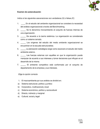 Examen de autoevaluación

Indica si las siguientes aseveraciones son verdaderas (V) o falsas (F):
1.

____ En el estudio del ambiente organizacional se considera la necesidad
del análisis organizacional a través del Benchmarking.

2. _____ Se le denomina microambiente al conjunto de fuerzas internas de
una organización.
3. _____ De acuerdo a la teoría sistémica. La organización es considerada
como un sistema cerrado.
4. _____ Los orígenes del estudio del medio ambiente organizacional se
encuentran en la escuela estructuralista.
5. _____ La planeación estratégica exige como escenario el estudio del medio
ambiente externo.
6. _____ Las fuerzas externas son aquéllas en que la organización puede
manipular de acuerdo a sus intereses y tomar decisiones que influyan en el
desarrollo de la misma.
7. _____ El ambiente competitivo está conformado por el conjunto de
departamento de la empresa y sus intereses.

Elige la opción correcta

1. El macroambiente por sus análisis se dividirá en:
a)

Sistema estructural, político y jurídico

b)

Corporativo, multinacional y local

c)

Sistema económico, político y sociocultural

d)

Directo, indirecto y marginal

e)

Cultural, social y legal

258

 