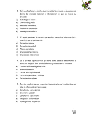 2. Son aquellos factores con los que interactúa la empresa en sus acciones
dentro del mercado nacional e internacional en que se mueve su
producto:
a)

Estrategia de precio

b)

Distribución y plaza

c)

Ambiente competitivo

d)

Sistema de distribución

e)

Estrategia de mercado

3.

Es aquel agente en el mercado que vende o comercia el mismo producto
o servicio que la competencia:

a)

Competidor directo

b)

Competencia desleal

c)

Alianza estratégica

d)

Empresa compensatoria

e)

Empresa de ciclo cerrado

4. Es la práctica organizacional que tiene como objetivo retroalimentar a
diario con respecto a los eventos externos y sucesos en su sociedad:
a)

Comunicación interorganizacional

b)

Análisis ambiental

c)

Uso de tecnología Internet

d)

Lectura de periódicos y revistas

e)

Gerencias interactivas

5. Son dos condiciones que responden los escenarios de incertidumbre por
falta de información en la empresa:
a)

Complejidad y emergencia

b)

Dinamismo y acción

c)

Complejidad y dinamismo

d)

Integración e información

e)

Investigación e integración

259

 