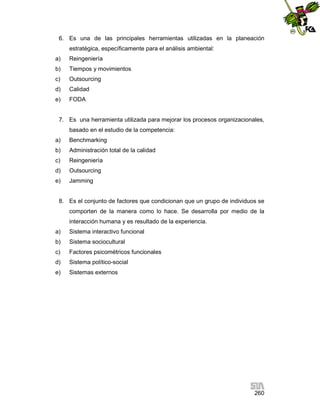 6. Es una de las principales herramientas utilizadas en la planeación
estratégica, específicamente para el análisis ambiental:
a)

Reingeniería

b)

Tiempos y movimientos

c)

Outsourcing

d)

Calidad

e)

FODA

7. Es una herramienta utilizada para mejorar los procesos organizacionales,
basado en el estudio de la competencia:
a)

Benchmarking

b)

Administración total de la calidad

c)

Reingeniería

d)

Outsourcing

e)

Jamming

8. Es el conjunto de factores que condicionan que un grupo de individuos se
comporten de la manera como lo hace. Se desarrolla por medio de la
interacción humana y es resultado de la experiencia.
a)

Sistema interactivo funcional

b)

Sistema sociocultural

c)

Factores psicométricos funcionales

d)

Sistema político-social

e)

Sistemas externos

260

 