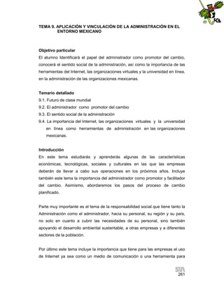 TEMA 9. APLICACIÓN Y VINCULACIÓN DE LA ADMINISTRACIÓN EN EL
ENTORNO MEXICANO

Objetivo particular
El alumno Identificará el papel del administrador como promotor del cambio,
conocerá el sentido social de la administración, así como la importancia de las
herramientas del Internet, las organizaciones virtuales y la universidad en línea,
en la administración de las organizaciones mexicanas.

Temario detallado
9.1. Futuro de clase mundial
9.2. El administrador como promotor del cambio
9.3. El sentido social de la administración
9.4. La importancia del Internet, las organizaciones virtuales y la universidad
en línea como herramientas de administración en las organizaciones
mexicanas.

Introducción
En este tema estudiarás y aprenderás algunas de las características
económicas, tecnológicas, sociales y culturales en las que las empresas
deberán de llevar a cabo sus operaciones en los próximos años. Incluye
también este tema la importancia del administrador como promotor y facilitador
del cambio. Asimismo, abordaremos los pasos del proceso de cambio
planificado.

Parte muy importante es el tema de la responsabilidad social que tiene tanto la
Administración como el administrador, hacia su personal, su región y su país,
no solo en cuanto a cubrir las necesidades de su personal, sino también
apoyando el desarrollo ambiental sustentable, a otras empresas y a diferentes
sectores de la población.

Por último este tema incluye la importancia que tiene para las empresas el uso
de Internet ya sea como un medio de comunicación o una herramienta para

261

 