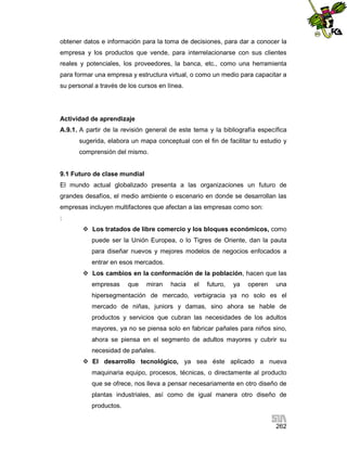 obtener datos e información para la toma de decisiones, para dar a conocer la
empresa y los productos que vende, para interrelacionarse con sus clientes
reales y potenciales, los proveedores, la banca, etc., como una herramienta
para formar una empresa y estructura virtual, o como un medio para capacitar a
su personal a través de los cursos en línea.

Actividad de aprendizaje
A.9.1. A partir de la revisión general de este tema y la bibliografía específica
sugerida, elabora un mapa conceptual con el fin de facilitar tu estudio y
comprensión del mismo.

9.1 Futuro de clase mundial
El mundo actual globalizado presenta a las organizaciones un futuro de
grandes desafíos, el medio ambiente o escenario en donde se desarrollan las
empresas incluyen multifactores que afectan a las empresas como son:
:
 Los tratados de libre comercio y los bloques económicos, como
puede ser la Unión Europea, o lo Tigres de Oriente, dan la pauta
para diseñar nuevos y mejores modelos de negocios enfocados a
entrar en esos mercados.
 Los cambios en la conformación de la población, hacen que las
empresas

que

miran

hacia

el

futuro,

ya

operen

una

hipersegmentación de mercado, verbigracia ya no solo es el
mercado de niñas, juniors y damas, sino ahora se hable de
productos y servicios que cubran las necesidades de los adultos
mayores, ya no se piensa solo en fabricar pañales para niños sino,
ahora se piensa en el segmento de adultos mayores y cubrir su
necesidad de pañales.
 El desarrollo tecnológico, ya sea éste aplicado a nueva
maquinaria equipo, procesos, técnicas, o directamente al producto
que se ofrece, nos lleva a pensar necesariamente en otro diseño de
plantas industriales, así como de igual manera otro diseño de
productos.
262

 