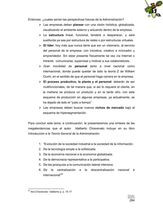 Entonces ¿cuales serían las perspectivas futuras de la Administración?
 Las empresas deben planear con una visión holística, globalizada,
visualizando el ambiente externo y actuando dentro de la empresa.
 La estructura lineal, funcional, tenderá a desparecer, y será
sustituída ya sea por estructura de redes o por estructuras virtuales.
 El líder, hoy más que nunca tiene que ser un visionario, al servicio
del personal de la empresa, con iniciativa, creativo e innovador y
emprendedor. Sin estar presente físicamente tal vez vía Internet o
Intranet, comunicarse, supervisar y motivar a sus colaboradores.
 Gran movilidad de personal tanto a nivel nacional como
internacional, donde puede quedar de lado la teoría Z de William
Ouchi, en el sentido de que el personal haga carrera en la empresa.
 El proceso productivo, la planta y el personal, deberán de ser
multifuncionales, de tal manera que, si así lo requiere el cliente, en
la mañana se produce un producto y en la tarde otro, con este
esquema de producción en algunas empresas, ya actualmente, se
ha dejado de lado el “justo a tiempo”
 Las empresas deben buscar nuevos nichos de mercado bajo el
esquema de hipersegmentación.

Para concluir este tema, a continuación, te presentaremos una síntesis de las
megatendencias que el autor

Idalberto Chiavenato incluye en su libro

Introducción a la Teoría General de la Administración:

1. “Evolución de la sociedad industrial a la sociedad de la información.
2. De la tecnología simple a la sofisticada.
3. De la economía nacional a la economía globalizada.
4. De la democracia representativa a la participativa.
5. De las jerarquías a la comunicación lateral intensiva.
6. De

la

centralización

internacional”

81

a

la

descentralización

nacional

e

81

Ibid.Chiavenato Idalberto p. p. 15.17

264

 