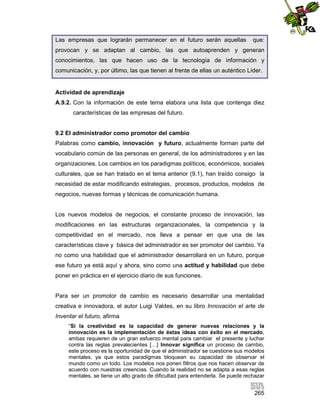 Las empresas que lograrán permanecer en el futuro serán aquellas

que:

provocan y se adaptan al cambio, las que autoaprenden y generan
conocimientos, las que hacen uso de la tecnología de información y
comunicación, y, por último, las que tienen al frente de ellas un auténtico Líder.

Actividad de aprendizaje
A.9.2. Con la información de este tema elabora una lista que contenga diez
características de las empresas del futuro.

9.2 El administrador como promotor del cambio
Palabras como cambio, innovación y futuro, actualmente forman parte del
vocabulario común de las personas en general, de los administradores y en las
organizaciones. Los cambios en los paradigmas políticos, económicos, sociales
culturales, que se han tratado en el tema anterior (9.1), han traído consigo la
necesidad de estar modificando estrategias, procesos, productos, modelos de
negocios, nuevas formas y técnicas de comunicación humana.

Los nuevos modelos de negocios, el constante proceso de innovación, las
modificaciones en las estructuras organizacionales, la competencia y la
competitividad en el mercado, nos lleva a pensar en que una de las
características clave y básica del administrador es ser promotor del cambio. Ya
no como una habilidad que el administrador desarrollará en un futuro, porque
ese futuro ya está aquí y ahora, sino como una actitud y habilidad que debe
poner en práctica en el ejercicio diario de sus funciones.

Para ser un promotor de cambio es necesario desarrollar una mentalidad
creativa e innovadora, el autor Luigi Valdes, en su libro Innovación el arte de
Inventar el futuro, afirma
“Si la creatividad es la capacidad de generar nuevas relaciones y la
innovación es la implementación de éstas ideas con éxito en el mercado,
ambas requieren de un gran esfuerzo mental para cambiar el presente y luchar
contra las reglas prevalecientes […] Innovar significa un proceso de cambio,
este proceso es la oportunidad de que el administrador se cuestione sus modelos
mentales, ya que estos paradigmas bloquean su capacidad de observar el
mundo como un todo. Los modelos nos ponen filtros que nos hacen observar de
acuerdo con nuestras creencias. Cuando la realidad no se adapta a esas reglas
mentales, se tiene un alto grado de dificultad para entenderla. Se puede rechazar

265

 