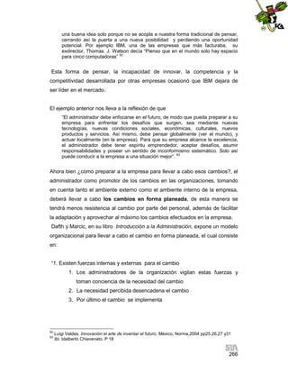 una buena idea solo porque no se acopla a nuestra forma tradicional de pensar,
cerrando así la puerta a una nueva posibilidad y perdiendo una oportunidad
potencial. Por ejemplo IBM, una de las empresas que más facturaba, su
exdirector, Thomas. J. Watson decía “Pienso que en el mundo solo hay espacio
para cinco computadoras” 82

Esta forma de pensar, la incapacidad de innovar, la competencia y la
competitividad desarrollada por otras empresas ocasionó que IBM dejara de
ser líder en el mercado.

El ejemplo anterior nos lleva a la reflexión de que
“El administrador debe enfocarse en el futuro, de modo que pueda preparar a su
empresa para enfrentar los desafíos que surgen, sea mediante nuevas
tecnologías, nuevas condiciones sociales, económicas, culturales, nuevos
productos y servicios. Así mismo, debe pensar globalmente (ver el mundo), y
actuar localmente (en la empresa). Para que su empresa alcance la excelencia,
el administrador debe tener espíritu emprendedor, aceptar desafíos, asumir
responsabilidades y poseer un sentido de inconformismo sistemático. Solo así
puede conducir a la empresa a una situación mejor”. 83

Ahora bien ¿como preparar a la empresa para llevar a cabo esos cambios?, el
administrador como promotor de los cambios en las organizaciones, tomando
en cuenta tanto el ambiente externo como el ambiente interno de la empresa,
deberá llevar a cabo los cambios en forma planeada, de esta manera se
tendrá menos resistencia al cambio por parte del personal, además de facilitar
la adaptación y aprovechar al máximo los cambios efectuados en la empresa.
Dafth y Marcic, en su libro Introducción a la Administración, expone un modelo
organizacional para llevar a cabo el cambio en forma planeada, el cual consiste
en:

“1. Existen fuerzas internas y externas para el cambio
1. Los administradores de la organización vigilan estas fuerzas y
toman conciencia de la necesidad del cambio
2. La necesidad percibida desencadena el cambio
3. Por último el cambio se implementa

82
83

Luigi Valdes. Innovación el arte de inventar el futuro, México, Norma,2004 pp25,26,27 y31
Ibi. Idalberto Chiavenato. P 18

266

 