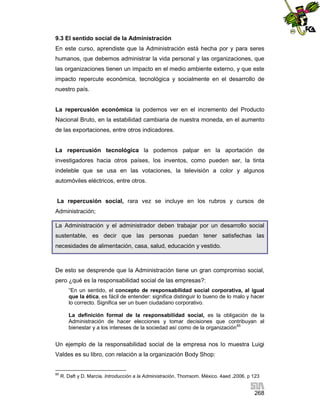 9.3 El sentido social de la Administración
En este curso, aprendiste que la Administración está hecha por y para seres
humanos, que debemos administrar la vida personal y las organizaciones, que
las organizaciones tienen un impacto en el medio ambiente externo, y que este
impacto repercute económica, tecnológica y socialmente en el desarrollo de
nuestro país.

La repercusión económica la podemos ver en el incremento del Producto
Nacional Bruto, en la estabilidad cambiaria de nuestra moneda, en el aumento
de las exportaciones, entre otros indicadores.

La repercusión tecnológica la podemos palpar en la aportación de
investigadores hacia otros países, los inventos, como pueden ser, la tinta
indeleble que se usa en las votaciones, la televisión a color y algunos
automóviles eléctricos, entre otros.

La repercusión social, rara vez se incluye en los rubros y cursos de
Administración;
La Administración y el administrador deben trabajar por un desarrollo social
sustentable, es decir que las personas puedan tener satisfechas las
necesidades de alimentación, casa, salud, educación y vestido.

De esto se desprende que la Administración tiene un gran compromiso social,
pero ¿qué es la responsabilidad social de las empresas?:
“En un sentido, el concepto de responsabilidad social corporativa, al igual
que la ética, es fácil de entender: significa distinguir lo bueno de lo malo y hacer
lo correcto. Significa ser un buen ciudadano corporativo.
La definición formal de la responsabilidad social, es la obligación de la
Administración de hacer elecciones y tomar decisiones que contribuyan al
bienestar y a los intereses de la sociedad así como de la organización 85

Un ejemplo de la responsabilidad social de la empresa nos lo muestra Luigi
Valdes es su libro, con relación a la organización Body Shop:

85

R. Daft y D. Marcia. Introducción a la Administración, Thomsom. México. 4aed .2006. p 123

268

 