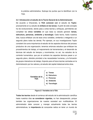 la práctica administrativa. Subraya los puntos que la identifican con la
TGA.

2.2 Introducción al estudio de la Teoría General de la Administración
De acuerdo a Chavenato, la TGA comenzó con el estudio de Taylor,
precisamente en su estudio de énfasis en las tareas. A partir de este concepto
ha ido evolucionando, dando paso a otras teorías y enfoques, permitiendo así
completar las cinco variables en que basa su estudio general: tareas,
estructura, personas, ambiente y tecnología. Cada teoría, hasta nuestros
días, busca enfatizar una de esas cinco variables, omitiendo o relegando a un
segundo plano todas las demás. Por ejemplo, en sus investigaciones Taylor
consideró de suma importancia el estudio de los aspectos técnicos del proceso
productivo de una organización, tenemos entonces estudios que enfatizan los
procedimientos de trabajo, el mejoramiento de herramientas y el desarrollo de
técnicas del estudio de tiempos y movimientos; no así, los estudios de la
corriente humanística, que por el contrario los aspectos técnicos pasan a un
segundo plano, dándole prioridad a las necesidades humanas, y la formación
de grupos interactivos de trabajo, forjando para el futuro teorías centradas en la
Administración por los valores y el estudio del capital intelectual entre otras.

a) Tareas

Variables de la
TGA

b) Estructura
c) Personas
d) Ambiente

e) Tecnología

Figura 2.1 Variables de la TGA.

Todas las teorías desde el comienzo del estudio de la administración científica
hasta nuestros días se consideran vigentes, no han desaparecido, porque
también las organizaciones de nuestra sociedad son multifacéticas. El
administrador debe conocer y manejar actualmente todas las teorías
administrativas, la importancia de conocerlas radica en tener un mundo de

27

 