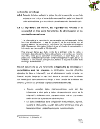 Actividad de aprendizaje
A.9.4. Después de haber realizado la lectura de este tema escribe en una hoja
un ensayo que incluya el tema de la responsabilidad social que tienes tú
como administrador, y su importancia para el desarrollo de nuestro país.

9.4 La importancia del Internet, las organizaciones virtuales y la
universidad en línea como herramientas de administración en las
organizaciones mexicanas.
“…la información y la comunicación son necesarias para el desempeño de las
funciones administrativas, y para la vinculación de la organización con el
ambiente externo. La comunicación y el sistema de información administrativa
(MIS; Management Information System) ofrece el vínculo de comunicación e
información que hace posible la Administración.
Para empezar, tienes que darte cuenta de la distinción entre los datos e
información. Los datos son los hechos tal cual como se presentan, que no serán
muy útiles, hasta que se conviertan en información, es decir, hasta que son
procesados y se hacen significativos y comprensibles para el receptor. Lo que es
verdad en la comunicación entre personas, también lo es para el análisis de la
tecnología de información” 88

Internet actualmente es una herramienta indispensable de información y
comunicación para las empresas. A continuación tenemos diferentes
ejemplos de datos e información que el administrador puede consultar en
Internet, en poco tiempo y a un bajo costo, lo que le permitirá tomar decisiones
con menor grado de incertidumbre o riesgo, o en su caso de dar a conocer a la
empresa y vender sus productos en prácticamente todo el mundo.
 Puedes

consultar

datos

macroeconómicos

como

son

los

indicadores a nivel país y datos microeconómicos como es la
información de las empresas, con estos datos, una vez procesados
serán la base de la planeación de la empresa.
 Los datos estadísticos de la composición de la población, regional,
nacional o internacional, servirán para definir el mercado meta y/o
las características y especificaciones de nuestro producto.

88

Ibi. H. Koontz y H. Weihrich p 681

270

 