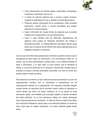  Tener interconexión con clientes reales y potenciales, proveedores,
acreedores, accionistas, bancos, etc .
 A través de Internet podemos dar a conocer nuestro producto,
mediante la publicidad en línea y venderlo al mundo (@ comerce),
 Podemos obtener información de la competencia, sobre procesos
productivos, materia prima, o nuevas tecnologías que puedan
aplicarse en nuestra empresa.
 Captar información de nuevas formas de negocios que se puedan
implantar en la organización a la que pertenecemos.
 Llevar a cabo trámites ante las diferentes dependencias del
gobierno como puede ser Hacienda, Secretaría del Trabajo o
Secretaría de Salud, el Instituto Mexicano del Seguro Social, (cabe
aclara que la mayoría de los trámites ante estas dependencias ya es
obligatorio realizarlo vía Internet).

Una vez que has leído estas aplicaciones de Internet, podemos concluir que la
importancia de este medio de información y de comunicación radica en el
acceso, que tú como administrador, puedes tener a una cantidad ilimitada de
datos e información, a un bajo costo, en poco tiempo, que te facilitarán el
trabajo y la toma de decisiones en la empresa, Internet abre, también para la
empresa el acceso a clientes potenciales nacionales y en todo el mundo que
pueden adquirir nuestro producto.

Otra aplicación de Internet, de gran relevancia para las empresas se da en las
organizaciones virtuales. Con el crecimiento y diversificación de las
organizaciones además de la globalización, las empresas necesitan adoptar
nuevas formas de estructura que le permitan reducir costos de operación al
mismo tiempo que tener una mayor cobertura, ya no se piensa en esas
estructuras rígidas, sino flexibles que se puedan adaptar al cambio constante
del medio ambiente. Ya no son estructuras rígidas con niveles jerárquicos
como tradicionalmente las conocemos, en ellas se elimina el orden burocrático
de la estructura Weberiana, dando paso a una estructura flexible, en donde se
toma como base la imagen corporativa y el medio ambiente global donde
actúa.
271

 