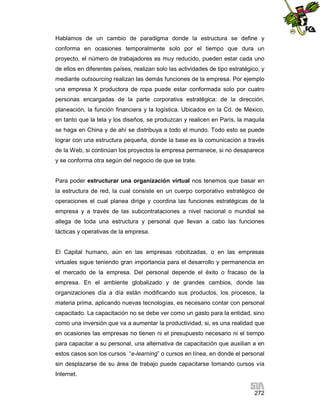 Hablamos de un cambio de paradigma donde la estructura se define y
conforma en ocasiones temporalmente solo por el tiempo que dura un
proyecto, el número de trabajadores es muy reducido, pueden estar cada uno
de ellos en diferentes países, realizan solo las actividades de tipo estratégico, y
mediante outsourcing realizan las demás funciones de la empresa. Por ejemplo
una empresa X productora de ropa puede estar conformada solo por cuatro
personas encargadas de la parte corporativa estratégica: de la dirección,
planeación, la función financiera y la logística. Ubicados en la Cd. de México,
en tanto que la tela y los diseños, se produzcan y realicen en París, la maquila
se haga en China y de ahí se distribuya a todo el mundo. Todo esto se puede
lograr con una estructura pequeña, donde la base es la comunicación a través
de la Web, si continúan los proyectos la empresa permanece, si no desaparece
y se conforma otra según del negocio de que se trate.

Para poder estructurar una organización virtual nos tenemos que basar en
la estructura de red, la cual consiste en un cuerpo corporativo estratégico de
operaciones el cual planea dirige y coordina las funciones estratégicas de la
empresa y a través de las subcontrataciones a nivel nacional o mundial se
allega de toda una estructura y personal que llevan a cabo las funciones
tácticas y operativas de la empresa.

El Capital humano, aún en las empresas robotizadas, o en las empresas
virtuales sigue teniendo gran importancia para el desarrollo y permanencia en
el mercado de la empresa. Del personal depende el éxito o fracaso de la
empresa. En el ambiente globalizado y de grandes cambios, donde las
organizaciones día a día están modificando sus productos, los procesos, la
materia prima, aplicando nuevas tecnologías, es necesario contar con personal
capacitado. La capacitación no se debe ver como un gasto para la entidad, sino
como una inversión que va a aumentar la productividad, si, es una realidad que
en ocasiones las empresas no tienen ni el presupuesto necesario ni el tiempo
para capacitar a su personal, una alternativa de capacitación que auxilian a en
estos casos son los cursos “e-learning” o cursos en línea, en donde el personal
sin desplazarse de su área de trabajo puede capacitarse tomando cursos vía
Internet.
272

 